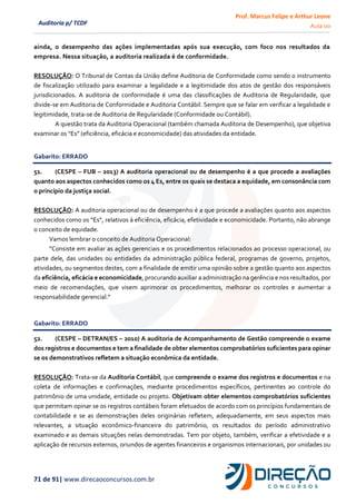 Prof. Marcus Felipe e Arthur Leone
Aula 00
71 de 91| www.direcaoconcursos.com.br
Auditoria p/ TCDF
ainda, o desempenho das ações implementadas após sua execução, com foco nos resultados da
empresa. Nessa situação, a auditoria realizada é de conformidade.
RESOLUÇÃO: O Tribunal de Contas da União define Auditoria de Conformidade como sendo o instrumento
de fiscalização utilizado para examinar a legalidade e a legitimidade dos atos de gestão dos responsáveis
jurisdicionados. A auditoria de conformidade é uma das classificações de Auditoria de Regularidade, que
divide-se em Auditoria de Conformidade e Auditoria Contábil. Sempre que se falar em verificar a legalidade e
legitimidade, trata-se de Auditoria de Regularidade (Conformidade ou Contábil).
A questão trata da Auditoria Operacional (também chamada Auditoria de Desempenho), que objetiva
examinar os “Es” (eficiência, eficácia e economicidade) das atividades da entidade.
Gabarito: ERRADO
51. (CESPE – FUB – 2013) A auditoria operacional ou de desempenho é a que procede a avaliações
quanto aos aspectos conhecidos como os 4 Es, entre os quais se destaca a equidade, em consonância com
o princípio da justiça social.
RESOLUÇÃO: A auditoria operacional ou de desempenho é a que procede a avaliações quanto aos aspectos
conhecidos como os “Es”, relativos à eficiência, eficácia, efetividade e economicidade. Portanto, não abrange
o conceito de equidade.
Vamos lembrar o conceito de Auditoria Operacional:
“Consiste em avaliar as ações gerenciais e os procedimentos relacionados ao processo operacional, ou
parte dele, das unidades ou entidades da administração pública federal, programas de governo, projetos,
atividades, ou segmentos destes, com a finalidade de emitir uma opinião sobre a gestão quanto aos aspectos
da eficiência, eficácia e economicidade, procurando auxiliar a administração na gerência e nos resultados, por
meio de recomendações, que visem aprimorar os procedimentos, melhorar os controles e aumentar a
responsabilidade gerencial.”
Gabarito: ERRADO
52. (CESPE – DETRAN/ES – 2010) A auditoria de Acompanhamento de Gestão compreende o exame
dos registros e documentos e tem a finalidade de obter elementos comprobatórios suficientes para opinar
se os demonstrativos refletem a situação econômica da entidade.
RESOLUÇÃO: Trata-se da Auditoria Contábil, que compreende o exame dos registros e documentos e na
coleta de informações e confirmações, mediante procedimentos específicos, pertinentes ao controle do
patrimônio de uma unidade, entidade ou projeto. Objetivam obter elementos comprobatórios suficientes
que permitam opinar se os registros contábeis foram efetuados de acordo com os princípios fundamentais de
contabilidade e se as demonstrações deles originárias refletem, adequadamente, em seus aspectos mais
relevantes, a situação econômico-financeira do patrimônio, os resultados do período administrativo
examinado e as demais situações nelas demonstradas. Tem por objeto, também, verificar a efetividade e a
aplicação de recursos externos, oriundos de agentes financeiros e organismos internacionais, por unidades ou
 