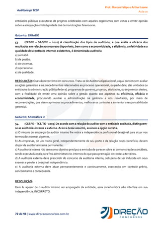 Prof. Marcus Felipe e Arthur Leone
Aula 00
72 de 91| www.direcaoconcursos.com.br
Auditoria p/ TCDF
entidades públicas executoras de projetos celebrados com aqueles organismos com vistas a emitir opinião
sobre a adequação e fidedignidade das demonstrações financeiras.
Gabarito: ERRADO
53. (CESPE – SAD/PE – 2010) A classificação dos tipos de auditoria, a que avalia a eficácia dos
resultados em relação aos recursos disponíveis, bem como a economicidade, a eficiência, a efetividade e a
qualidade dos controles internos existentes, é denominada auditoria
a) contábil.
b) de gestão.
c) de sistemas.
d) operacional.
e) de qualidade.
RESOLUÇÃO: Questão recorrente em concursos. Trata-se de Auditoria Operacional, a qual consiste em avaliar
as ações gerenciais e os procedimentos relacionados ao processo operacional, ou parte dele, das unidades ou
entidades da administração pública federal, programas de governo, projetos, atividades, ou segmentos destes,
com a finalidade de emitir uma opinião sobre a gestão quanto aos aspectos da eficiência, eficácia e
economicidade, procurando auxiliar a administração na gerência e nos resultados, por meio de
recomendações, que visem aprimorar os procedimentos, melhorar os controles e aumentar a responsabilidade
gerencial.
Gabarito: Alternativa D
54. (CESPE – TCE/TO– 2009) De acordo com a relação do auditor com a entidade auditada, distinguem-
se as auditorias interna e externa. Acerca desse assunto, assinale a opção correta.
a) O vínculo de emprego do auditor interno lhe retira a independência profissional desejável para atuar nos
termos das normas vigentes.
b) As empresas, de um modo geral, independentemente de seu porte e da relação custo-benefício, devem
dispor de auditoria interna permanente.
c) A auditoria interna não tem como objetivo precípuo a emissão de parecer sobre as demonstrações contábeis,
sendo executada mais para fins administrativos internos do que para prestação de contas a terceiros.
d) A auditoria externa deve prescindir do concurso da auditoria interna, sob pena de ser induzida em seus
exames e perder a desejável independência.
e) A auditoria externa deve atuar permanentemente e continuamente, exercendo um controle prévio,
concomitante e consequente.
RESOLUÇÃO:
Item A: apesar de o auditor interno ser empregado da entidade, essa característica não interfere em sua
independência. INCORRETO
 