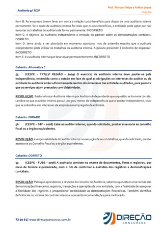 Prof. Marcus Felipe e Arthur Leone
Aula 00
73 de 91| www.direcaoconcursos.com.br
Auditoria p/ TCDF
Item B: As empresas devem levar em conta a relação custo-benefício para dispor de uma auditoria interna
permanente. Se o custo da auditoria interna for mais que os seus benefícios, a entidade pode optar por não
executar os trabalhos de auditoria de forma permanente. INCORRETO
Item C: é objetivo da Auditoria Independente a emissão do parecer sobre as demonstrações contábeis.
CORRETO
Item D: tema ainda a ser abordado em momento oportuno, mas de antemão ressalto que a auditoria
independente pode utilizar os trabalhos da auditoria interna. A palavra prescindir é sinônimo de dispensar.
INCORRETO
Item E: é a auditoria interna que deve atuar permanentemente. INCORRETO
Gabarito: Alternativa C
55. (CESPE – TRT/17ª REGIÃO – 2009) O exercício de auditoria interna deve pautar-se pela
independência, entendida como o estado em face do qual as obrigações ou interesses do auditor ou da
entidade de auditoria estão suficientemente isentos dos interesses das entidades auditadas, para permitir
que os serviços sejam prestados com objetividade.
RESOLUÇÃO: Bastaria trocar Auditoria Interna por Auditoria Independente que a questão se tornaria correta.
Lembre-se que o auditor interno possui um grau menor de independência que o auditor independente, visto
que se subordina aos interesses da empresa e é empregado da entidade.
Gabarito: ERRADO
56. (CESPE – STF – 2008) Cabe ao auditor interno, quando solicitado, prestar assessoria ao conselho
fiscal ou a órgãos equivalentes.
RESOLUÇÃO: é responsabilidade do auditor interno na execução de seus trabalhos, quando solicitado, prestar
assessoria ao Conselho Fiscal ou a órgãos equivalentes.
Gabarito: CORRETO
57. (CESPE – FUBS – 2008) A auditoria consiste no exame de documentos, livros e registros, por
meio de técnica especializada, com o fim de confirmar a exatidão dos registros e demonstrações
contábeis.
RESOLUÇÃO: Pelo que aprendemos a respeito do conceito de Auditoria, sabemos que esta é uma revisão das
demonstrações financeiras, registros, transações e operações de uma entidade, com a finalidade de assegurar
a fidelidade dos registros e proporcionar credibilidade às demonstrações financeiras. Também identifica
deficiências no sistema de controle interno e apresenta recomendações para melhorá-lo.
 