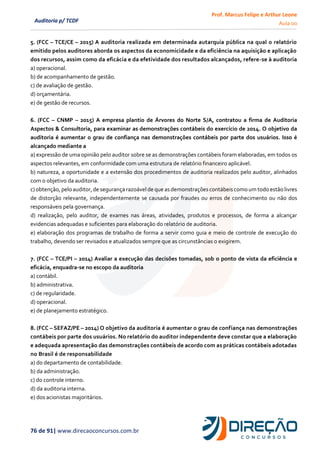 Prof. Marcus Felipe e Arthur Leone
Aula 00
76 de 91| www.direcaoconcursos.com.br
Auditoria p/ TCDF
5. (FCC – TCE/CE – 2015) A auditoria realizada em determinada autarquia pública na qual o relatório
emitido pelos auditores aborda os aspectos da economicidade e da eficiência na aquisição e aplicação
dos recursos, assim como da eficácia e da efetividade dos resultados alcançados, refere-se à auditoria
a) operacional.
b) de acompanhamento de gestão.
c) de avaliação de gestão.
d) orçamentária.
e) de gestão de recursos.
6. (FCC – CNMP – 2015) A empresa plantio de Árvores do Norte S/A, contratou a firma de Auditoria
Aspectos & Consultoria, para examinar as demonstrações contábeis do exercício de 2014. O objetivo da
auditoria é aumentar o grau de confiança nas demonstrações contábeis por parte dos usuários. Isso é
alcançado mediante a
a) expressão de uma opinião pelo auditor sobre se as demonstrações contábeis foram elaboradas, em todos os
aspectos relevantes, em conformidade com uma estrutura de relatório financeiro aplicável.
b) natureza, a oportunidade e a extensão dos procedimentos de auditoria realizados pelo auditor, alinhados
com o objetivo da auditoria.
c) obtenção,peloauditor, de segurança razoávelde que asdemonstrações contábeiscomo umtodoestão livres
de distorção relevante, independentemente se causada por fraudes ou erros de conhecimento ou não dos
responsáveis pela governança.
d) realização, pelo auditor, de exames nas áreas, atividades, produtos e processos, de forma a alcançar
evidencias adequadas e suficientes para elaboração do relatório de auditoria.
e) elaboração dos programas de trabalho de forma a servir como guia e meio de controle de execução do
trabalho, devendo ser revisados e atualizados sempre que as circunstâncias o exigirem.
7. (FCC – TCE/PI – 2014) Avaliar a execução das decisões tomadas, sob o ponto de vista da eficiência e
eficácia, enquadra-se no escopo da auditoria
a) contábil.
b) administrativa.
c) de regularidade.
d) operacional.
e) de planejamento estratégico.
8. (FCC – SEFAZ/PE – 2014) O objetivo da auditoria é aumentar o grau de confiança nas demonstrações
contábeis por parte dos usuários. No relatório do auditor independente deve constar que a elaboração
e adequada apresentação das demonstrações contábeis de acordo com as práticas contábeis adotadas
no Brasil é de responsabilidade
a) do departamento de contabilidade.
b) da administração.
c) do controle interno.
d) da auditoria interna.
e) dos acionistas majoritários.
 