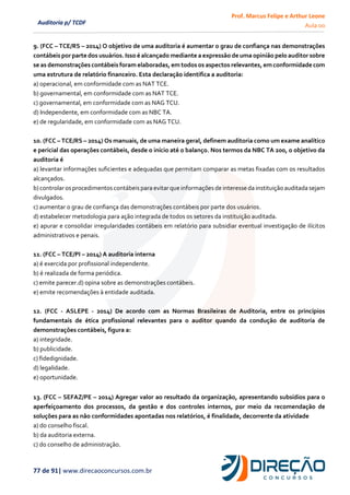 Prof. Marcus Felipe e Arthur Leone
Aula 00
77 de 91| www.direcaoconcursos.com.br
Auditoria p/ TCDF
9. (FCC – TCE/RS – 2014) O objetivo de uma auditoria é aumentar o grau de confiança nas demonstrações
contábeis por partedos usuários. Isso é alcançado mediante a expressão deuma opinião pelo auditor sobre
se as demonstraçõescontábeis foram elaboradas, em todos os aspectos relevantes, emconformidadecom
uma estrutura de relatório financeiro. Esta declaração identifica a auditoria:
a) operacional, em conformidade com as NAT TCE.
b) governamental, em conformidade com as NAT TCE.
c) governamental, em conformidade com as NAG TCU.
d) Independente, em conformidade com as NBC TA.
e) de regularidade, em conformidade com as NAG TCU.
10. (FCC – TCE/RS – 2014) Os manuais, de uma maneira geral, definem auditoria como um exame analítico
e pericial das operações contábeis, desde o início até o balanço. Nos termos da NBC TA 200, o objetivo da
auditoria é
a) levantar informações suficientes e adequadas que permitam comparar as metas fixadas com os resultados
alcançados.
b) controlar osprocedimentos contábeispara evitar que informações de interesse da instituição auditada sejam
divulgados.
c) aumentar o grau de confiança das demonstrações contábeis por parte dos usuários.
d) estabelecer metodologia para ação integrada de todos os setores da instituição auditada.
e) apurar e consolidar irregularidades contábeis em relatório para subsidiar eventual investigação de ilícitos
administrativos e penais.
11. (FCC – TCE/PI – 2014) A auditoria interna
a) é exercida por profissional independente.
b) é realizada de forma periódica.
c) emite parecer.d) opina sobre as demonstrações contábeis.
e) emite recomendações à entidade auditada.
12. (FCC - ASLEPE - 2014) De acordo com as Normas Brasileiras de Auditoria, entre os princípios
fundamentais de ética profissional relevantes para o auditor quando da condução de auditoria de
demonstrações contábeis, figura a:
a) integridade.
b) publicidade.
c) fidedignidade.
d) legalidade.
e) oportunidade.
13. (FCC – SEFAZ/PE – 2014) Agregar valor ao resultado da organização, apresentando subsídios para o
aperfeiçoamento dos processos, da gestão e dos controles internos, por meio da recomendação de
soluções para as não conformidades apontadas nos relatórios, é finalidade, decorrente da atividade
a) do conselho fiscal.
b) da auditoria externa.
c) do conselho de administração.
 