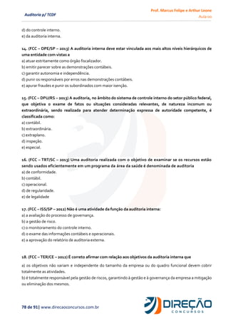 Prof. Marcus Felipe e Arthur Leone
Aula 00
78 de 91| www.direcaoconcursos.com.br
Auditoria p/ TCDF
d) do controle interno.
e) da auditoria interna.
14. (FCC – DPE/SP – 2013) A auditoria interna deve estar vinculada aos mais altos níveis hierárquicos de
uma entidade com vistas a
a) atuar estritamente como órgão fiscalizador.
b) emitir parecer sobre as demonstrações contábeis.
c) garantir autonomia e independência.
d) punir os responsáveis por erros nas demonstrações contábeis.
e) apurar fraudes e punir os subordinados com maior isenção.
15. (FCC – DPU/RS – 2013) A auditoria, no âmbito do sistema de controle interno do setor público federal,
que objetiva o exame de fatos ou situações consideradas relevantes, de natureza incomum ou
extraordinária, sendo realizada para atender determinação expressa de autoridade competente, é
classificada como:
a) contábil.
b) extraordinária.
c) extraplano.
d) inspeção.
e) especial.
16. (FCC – TRT/SC – 2013) Uma auditoria realizada com o objetivo de examinar se os recursos estão
sendo usados eficientemente em um programa da área da saúde é denominada de auditoria
a) de conformidade.
b) contábil.
c) operacional.
d) de regularidade.
e) de legalidade
17. (FCC – ISS/SP – 2012) Não é uma atividade da função da auditoria interna:
a) a avaliação do processo de governança.
b) a gestão de risco.
c) o monitoramento do controle interno.
d) o exame das informações contábeis e operacionais.
e) a aprovação do relatório de auditoria externa.
18. (FCC – TER/CE – 2012) É correto afirmar com relação aos objetivos da auditoria interna que
a) os objetivos não variam e independente do tamanho da empresa ou do quadro funcional devem cobrir
totalmente as atividades.
b) é totalmente responsável pela gestão de riscos, garantindo à gestão e à governança da empresa a mitigação
ou eliminação dos mesmos.
 