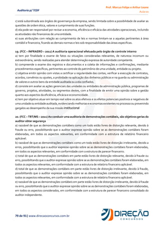 Prof. Marcus Felipe e Arthur Leone
Aula 00
79 de 91| www.direcaoconcursos.com.br
Auditoria p/ TCDF
c) está subordinada aos órgãos de governança da empresa, sendo limitada sobre a possibilidade de avaliar as
questões de ordem ética, valores e cumprimento de suas funções.
d) ela pode ser responsável por revisar a economia, eficiência e eficácia das atividades operacionais, incluindo
as atividades não financeiras de uma entidade.
e) suas atribuições com relação ao cumprimento de leis e normas limitam-se a aquelas pertinentes à área
contábil e financeira, ficando as demais normas e leis sob responsabilidade das áreas especificas.
19. (FCC – INFRAERO – 2011) A auditoria operacional efetuada pelo órgão de controle interno
a) tem por finalidade o exame de fatos ou situações consideradas relevantes, de natureza incomum ou
extraordinária, sendo realizadas para atender determinação expressa de autoridade competente.
b) compreende o exame dos registros e documentos e a coleta de informações e confirmações, mediante
procedimentos específicos, pertinentes ao controle do patrimônio de uma unidade, entidade ou projeto.
c) objetiva emitir opinião com vistas a certificar a regularidade das contas, verificar a execução de contratos,
acordos, convênios ou ajustes, a probidade na aplicação dos dinheiros públicos e na guarda ou administração
de valores e outros bens da entidade auditada ou a ela confiados.
d) consiste em avaliar as ações gerenciais das unidades ou entidades da administração pública, programas de
governo, projetos, atividades, ou segmentos destes, com a finalidade de emitir uma opinião sobre a gestão
quanto aos aspectos da eficiência, eficácia e economicidade.
e) tem por objetivo atuar em tempo real sobre os atos efetivos e os efeitos potenciais positivos e negativos de
umaunidade ou entidade auditada,evidenciando melhoriase economiasexistentes no processoou prevenindo
gargalos ao desempenho da sua missão institucional
20. (FCC – TRT/MS – 2011) Ao conduzir uma auditoria de demonstrações contábeis, são objetivos gerias do
auditor obter segurança
a) razoável de que as demonstrações contábeis como um todo estão livres de distorção relevante, devido à
fraude ou erro, possibilitando que o auditor expresse opinião sobre se as demonstrações contábeis foram
elaboradas, em todos os aspectos relevantes, em conformidade com a estrutura de relatório financeiro
aplicável.
b) razoável de que as demonstrações contábeis como um todo estão livres de distorção irrelevante, devido a
erros, possibilitando que o auditor expresse opinião sobre se as demonstrações contábeis foram elaboradas,
em todos os aspectos relevantes, em conformidade com a estrutura de parecer financeiro.
c) total de que as demonstrações contábeis em parte estão livres de distorção relevante, devido à fraude ou
erro, possibilitando que o auditor expresse opinião sobre se as demonstrações contábeis foram elaboradas, em
todos os aspectos relevantes, em conformidade com a estrutura de relatório financeiro aplicável.
d) total de que as demonstrações contábeis em parte estão livres de distorção irrelevante, devido à fraude,
possibilitando que o auditor expresse opinião sobre se as demonstrações contábeis foram elaboradas, em
todos os aspectos relevantes, em conformidade com a estrutura de relatório financeiro aplicável.
e) razoável de que as demonstrações contábeis em parte estão livres de distorção irrelevante, devido à fraude
ou erro, possibilitando que o auditor expresse opinião sobre se as demonstrações contábeis foram elaboradas,
em todos os aspectos considerados, em conformidade com a estrutura de parecer financeiro consolidado do
auditor independente.
 