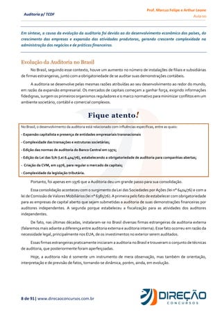 Prof. Marcus Felipe e Arthur Leone
Aula 00
8 de 91| www.direcaoconcursos.com.br
Auditoria p/ TCDF
Em síntese, a causa da evolução da auditoria foi devido ao do desenvolvimento econômico dos países, do
crescimento das empresas e expansão das atividades produtoras, gerando crescente complexidade na
administração dos negócios e de práticas financeiras.
Evolução da Auditoria no Brasil
No Brasil, seguindo esse contexto, houve um aumento no número de instalações de filiais e subsidiárias
de firmas estrangeiras, junto com a obrigatoriedade de se auditar suas demonstrações contábeis.
A auditoria se desenvolve pelas mesmas razões atribuídas ao seu desenvolvimento ao redor do mundo,
em razão da expansão empresarial. Os mercados de capitais começam a ganhar força, exigindo informações
fidedignas, surgem os primeiros organismos reguladores e o marco normativo para minimizar conflitos em um
ambiente societário, contábil e comercial complexos.
Fique atento!
No Brasil, o desenvolvimento da auditoria está relacionado com influências específicas, entre as quais:
- Expansão capitalista e presença de entidades empresariais transnacionais
- Complexidade das transações e estruturas societárias;
- Edição das normas de auditoria do Banco Central em 1972;
- Edição da Lei das S/A (Lei 6.404/76), estabelecendo a obrigatoriedade de auditoria para companhias abertas;
- Criação da CVM, em 1976, para regular o mercado de capitais;
- Complexidade da legislação tributária.
Portanto, foi apenas em 1976 que a Auditoria deu um grande passo para sua consolidação.
Essa consolidação aconteceu com o surgimento da Lei das Sociedades por Ações (lei n° 6404/76) e com a
leide Comissão de Valores Mobiliários(lein° 6385/76). Aprimeira pelo fato de estabelecer comobrigatoriedade
para as empresas de capital aberto que sejam submetidas a auditoria de suas demonstrações financeiras por
auditores independentes. A segunda porque estabeleceu a fiscalização para as atividades dos auditores
independentes.
De fato, nas últimas décadas, instalaram-se no Brasil diversas firmas estrangeiras de auditoria externa
(falaremos mais adiante a diferença entre auditoria externa e auditoria interna). Esse fato ocorreu em razão da
necessidade legal, principalmente nos EUA, de os investimentos no exterior serem auditados.
Essas firmas estrangeiras praticamente iniciaram a auditoria no Brasil e trouxeram o conjunto de técnicas
de auditoria, que posteriormente foram aperfeiçoadas.
Hoje, a auditoria não é somente um instrumento de mera observação, mas também de orientação,
interpretação e de previsão de fatos, tornando-se dinâmica, porém, ainda, em evolução.
 