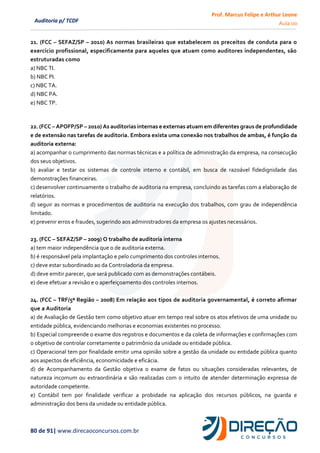Prof. Marcus Felipe e Arthur Leone
Aula 00
80 de 91| www.direcaoconcursos.com.br
Auditoria p/ TCDF
21. (FCC – SEFAZ/SP – 2010) As normas brasileiras que estabelecem os preceitos de conduta para o
exercício profissional, especificamente para aqueles que atuam como auditores independentes, são
estruturadas como
a) NBC TI.
b) NBC PI.
c) NBC TA.
d) NBC PA.
e) NBC TP.
22. (FCC – APOFP/SP – 2010) As auditorias internas e externas atuam em diferentes graus de profundidade
e de extensão nas tarefas de auditoria. Embora exista uma conexão nos trabalhos de ambas, é função da
auditoria externa:
a) acompanhar o cumprimento das normas técnicas e a política de administração da empresa, na consecução
dos seus objetivos.
b) avaliar e testar os sistemas de controle interno e contábil, em busca de razoável fidedignidade das
demonstrações financeiras.
c) desenvolver continuamente o trabalho de auditoria na empresa, concluindo as tarefas com a elaboração de
relatórios.
d) seguir as normas e procedimentos de auditoria na execução dos trabalhos, com grau de independência
limitado.
e) prevenir erros e fraudes, sugerindo aos administradores da empresa os ajustes necessários.
23. (FCC – SEFAZ/SP – 2009) O trabalho de auditoria interna
a) tem maior independência que o de auditoria externa.
b) é responsável pela implantação e pelo cumprimento dos controles internos.
c) deve estar subordinado ao da Controladoria da empresa.
d) deve emitir parecer, que será publicado com as demonstrações contábeis.
e) deve efetuar a revisão e o aperfeiçoamento dos controles internos.
24. (FCC – TRF/5ª Região – 2008) Em relação aos tipos de auditoria governamental, é correto afirmar
que a Auditoria
a) de Avaliação de Gestão tem como objetivo atuar em tempo real sobre os atos efetivos de uma unidade ou
entidade pública, evidenciando melhorias e economias existentes no processo.
b) Especial compreende o exame dos registros e documentos e da coleta de informações e confirmações com
o objetivo de controlar corretamente o patrimônio da unidade ou entidade pública.
c) Operacional tem por finalidade emitir uma opinião sobre a gestão da unidade ou entidade pública quanto
aos aspectos de eficiência, economicidade e eficácia.
d) de Acompanhamento da Gestão objetiva o exame de fatos ou situações consideradas relevantes, de
natureza incomum ou extraordinária e são realizadas com o intuito de atender determinação expressa de
autoridade competente.
e) Contábil tem por finalidade verificar a probidade na aplicação dos recursos públicos, na guarda e
administração dos bens da unidade ou entidade pública.
 