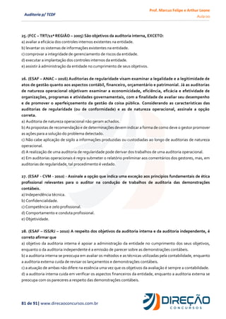 Prof. Marcus Felipe e Arthur Leone
Aula 00
81 de 91| www.direcaoconcursos.com.br
Auditoria p/ TCDF
25. (FCC – TRT/11ª REGIÃO – 2005) São objetivos da auditoria interna, EXCETO:
a) avaliar a eficácia dos controles internos existentes na entidade.
b) levantar os sistemas de informações existentes na entidade.
c) comprovar a integridade de gerenciamento de riscos da entidade.
d) executar a implantação dos controles internos da entidade.
e) assistir à administração da entidade no cumprimento de seus objetivos.
26. (ESAF – ANAC – 2016) Auditorias de regularidade visam examinar a legalidade e a legitimidade de
atos de gestão quanto aos aspectos contábil, financeiro, orçamentário e patrimonial. Já as auditorias
de natureza operacional objetivam examinar a economicidade, eficiência, eficácia e efetividade de
organizações, programas e atividades governamentais, com a finalidade de avaliar seu desempenho
e de promover o aperfeiçoamento da gestão da coisa pública. Considerando as características das
auditorias de regularidade (ou de conformidade) e as de natureza operacional, assinale a opção
correta.
a) Auditoria de natureza operacional não geram achados.
b) As propostas de recomendação e de determinações devem indicar a forma de como deve o gestor promover
as ações para a solução do problema detectado.
c) Não cabe aplicação de sigilo a informações produzidas ou custodiadas ao longo de auditorias de natureza
operacional.
d) A realização de uma auditoria de regularidade pode derivar dos trabalhos de uma auditoria operacional.
e) Em auditorias operacionais é regra submeter o relatório preliminar aos comentários dos gestores, mas, em
auditorias de regularidade, tal procedimento é vedado.
27. (ESAF - CVM - 2010) - Assinale a opção que indica uma exceção aos princípios fundamentais de ética
profissional relevantes para o auditor na condução de trabalhos de auditoria das demonstrações
contábeis.
a) Independência técnica.
b) Confidencialidade.
c) Competência e zelo profissional.
d) Comportamento e conduta profissional.
e) Objetividade.
28. (ESAF – ISS/RJ – 2010) A respeito dos objetivos da auditoria interna e da auditoria independente, é
correto afirmar que
a) objetivo da auditoria interna é apoiar a administração da entidade no cumprimento dos seus objetivos,
enquanto o da auditoria independente é a emissão de parecer sobre as demonstrações contábeis.
b) a auditoria interna se preocupa em avaliar os métodos e as técnicas utilizadas pela contabilidade, enquanto
a auditoria externa cuida de revisar os lançamentos e demonstrações contábeis.
c) a atuação de ambas não difere na essência uma vez que os objetivos da avaliação é sempre a contabilidade.
d) a auditoria interna cuida em verificar os aspectos financeiros da entidade, enquanto a auditoria externa se
preocupa com os pareceres a respeito das demonstrações contábeis.
 