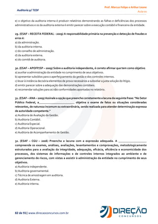Prof. Marcus Felipe e Arthur Leone
Aula 00
82 de 91| www.direcaoconcursos.com.br
Auditoria p/ TCDF
e) o objetivo da auditoria interna é produzir relatórios demonstrando as falhas e deficiências dos processos
administrativos e os da auditoria externa é emitir parecer sobre a execução contábil e financeira da entidade.
29. (ESAF – RECEITA FEDERAL - 2009) A responsabilidade primária na prevenção e detecção de fraudes e
erros é:
a) da administração.
b) da auditoria interna.
c) do conselho de administração.
d) da auditoria externa.
e) do comitê de auditoria.
30. (ESAF – APOFP/SP – 2009) Sobre a auditoria independente, é correto afirmar que tem como objetivo
a) auxiliar a administração da entidade no cumprimento de seus objetivos.
b) apresentar subsídios para o aperfeiçoamento da gestão e dos controles internos.
c) levar à instância decisória elementos de prova necessários a subsidiar a justa solução do litígio.
d) emitir parecer sobre a adequação das demonstrações contábeis.
e) recomendar soluções para as não conformidades apontadas no relatório.
31. (ESAF – ANA – 2009) Assinale a opção quepreenchecorretamente a lacuna da seguinte frase: "No Setor
Público Federal, a_________________________ objetiva o exame de fatos ou situações consideradas
relevantes, de natureza incomum ou extraordinária, sendo realizada para atender determinação expressa
de autoridade competente."
a) Auditoria de Avaliação da Gestão.
b) Auditoria Contábil.
c) Auditoria Especial.
d) Auditoria Operacional.
e) Auditoria de Acompanhamento de Gestão.
32. (ESAF – CGU – 2006) Preencha a lacuna com a expressão adequada. A ___________________
compreende os exames, análises, avaliações, levantamentos e comprovações, metodologicamente
estruturados para a avaliação da integridade, adequação, eficácia, eficiência e economicidade dos
processos, dos sistemas de informações e de controles internos integrados ao ambiente e de
gerenciamento de riscos, com vistas a assistir à administração da entidade no cumprimento de seus
objetivos.
a) Auditoria independente.
b) Auditoria governamental.
c) Técnica de amostragem em auditoria.
d) Auditoria Externa.
e) Auditoria interna.
 