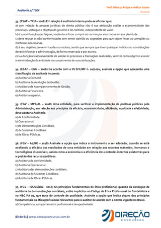 Prof. Marcus Felipe e Arthur Leone
Aula 00
83 de 91| www.direcaoconcursos.com.br
Auditoria p/ TCDF
33. (ESAF – TCU – 2006) Em relação à auditoria interna pode-se afirmar que:
a) com relação às pessoas jurídicas de direito público não é sua atribuição avaliar a economicidade dos
processos, visto que o objetivo do governo é de controle, independente do valor.
b) é sua atribuição aperfeiçoar, implantar e fazer cumprir as normas por ela criadas em sua plenitude.
c) deve relatar as não-conformidades sem emitir opinião ou sugestões para que sejam feitas as correções ou
melhorias necessárias.
d) é seu objetivo prevenir fraudes ou roubos, sendo que sempre que tiver quaisquer indícios ou constatações
deverá informar a administração, de forma reservada e por escrito.
e) sua função é exclusivamente de validar os processos e transações realizadas, sem ter como objetivo assistir
à administração da entidade no cumprimento de suas atribuições.
34. (ESAF – CGU – 2006) De acordo com a IN SFC/MF n. 01/2001, assinale a opção que apresenta uma
classificação de auditoria incorreta
a) Auditoria Contábil.
b) Auditoria de Avaliação de Gestão.
c) Auditoria de Acompanhamento de Gestão.
d) Auditoria Financeira.
e) Auditoria especial.
35. (FGV – MPE/AL – 2018) Uma entidade, para verificar a implementação de políticas públicas pela
Administração, em relação aos princípios da eficácia, economicidade, eficiência, equidade e efetividade,
deve adotar a Auditoria
a) de Conformidade.
b) Operacional.
c) de Demonstrações Contábeis.
d) de Sistemas Contábeis.
e) de Obras Públicas.
36. (FGV – AL/RO – 2018) Assinale a opção que indica o instrumento a ser adotado, quando se está
avaliando a eficácia dos resultados de uma entidade em relação aos recursos materiais, humanos e
tecnológicos disponíveis, assim como a economia e a eficiência dos controles internos existentes para
a gestão dos recursos públicos.
a) Auditoria de conformidade.
b) Auditoria Operacional.
c) Auditoria das demonstrações contábeis.
d) Auditoria de Sistemas Contábeis.
e) Auditoria de Obras Públicas.
37. (FGV – ISS/Cuiabá - 2016) Os princípios fundamentais de ética profissional, quando da condução de
auditoria de demonstrações contábeis, estão implícitos no Código de Ética Profissional do Contabilista e
na NBC PA 01, que trata do controle de qualidade. Assinale a opção que indica alguns dos princípios
fundamentais da ética profissional relevantes para o auditor de acordo com a norma vigente no Brasil.
a) Competência, comportamento profissional e tempestividade.
 
