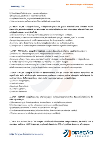 Prof. Marcus Felipe e Arthur Leone
Aula 00
84 de 91| www.direcaoconcursos.com.br
Auditoria p/ TCDF
b) Conduta profissional, zelo e representatividade.
c) Integridade, objetividade e confidencialidade.
d) Representatividade, objetividade e tempestividade.
e) Comportamento profissional, confidencialidade e transparência
38. (FGV – ISS/RE – 2014) O auditor, ao expressar opinião de que as demonstrações contábeis foram
elaboradas, em todos os aspectos relevantes, em conformidade com uma estrutura de relatório financeiro
aplicável, produz o seguinte efeito
a) revela as distorções do planejamento da auditoria das demonstrações contábeis.
b) reduz os riscos de auditoria das demonstrações contábeis o que gera segurança para os usuários.
c) proporciona o aumento de evidências de auditoria das demonstrações contábeis.
d) aumenta o grau de confiança nas demonstrações contábeis por parte dos usuários.
e) assegura que os objetivos operacionais desejados pela administração foram alcançados.
39. (FGV – PROCEMPA – 2014) Em relação ao exercício da auditoria interna, o auditor interno deve
a) manter a sua autonomia profissional, não prestando assessoria ao Conselho Fiscal.
b) manter sua independência, não realizando trabalhos de modo compartilhado.
c) manter o zelo em relação a seus papéis de trabalho, não os apresentando aos auditores independentes.
d) manter a abrangência, não limitando o seu trabalho à sua área de atuação.
e) manter sigilo, sobre as informações obtidas durante o trabalho, as divulgando somente quando autorizado
pela Entidade em que atua, inclusive depois de terminado o vínculo contratual ou empregatício.
40. (FGV – TCE/BA – 2013) A necessidade de comunicar o risco e o controle para as áreas apropriadas da
organização à alta administração, examinando, avaliando e monitorando a adequação e efetividade do
controle interno de forma contínua e com maior volume de testes, é competência da
a) Auditoria Independente.
b) Auditoria Interna.
c) Auditoria Operacional.
d) Auditoria Contábil.
e) Auditoria de Gestão.
41. (FGV – INEA/RJ – 2013) Assinale a alternativa que indica uma característica da auditoria interna de
uma organização.
a) Mostra maior grau de independência funcional sobre as atividades operacionais.
b) Emite um parecer ou opinião sobre as demonstrações contábeis auditadas.
c) Atende exclusivamente às normas de contabilidade em vigor.
d) Realiza maior volume de testes sobre os trabalhos de auditorias operacional e contábil.
e) Procura apenas erros substanciais nas demonstrações contábeis.
42. (FGV – SEAD/AP – 2010) Com relação à conformidade com leis e regulamentos, de acordo com a
norma de auditoria (NBC TA 250) aprovada pela Resolução CFC n.º 1208/09, é correto afirmar que:
 