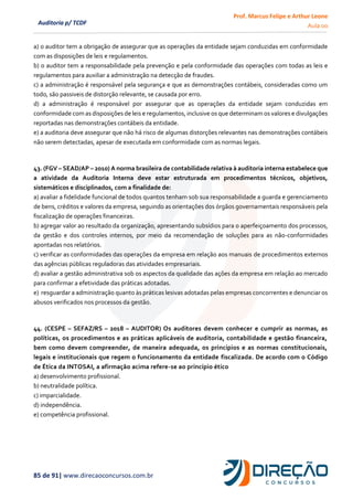 Prof. Marcus Felipe e Arthur Leone
Aula 00
85 de 91| www.direcaoconcursos.com.br
Auditoria p/ TCDF
a) o auditor tem a obrigação de assegurar que as operações da entidade sejam conduzidas em conformidade
com as disposições de leis e regulamentos.
b) o auditor tem a responsabilidade pela prevenção e pela conformidade das operações com todas as leis e
regulamentos para auxiliar a administração na detecção de fraudes.
c) a administração é responsável pela segurança e que as demonstrações contábeis, consideradas como um
todo, são passiveis de distorção relevante, se causada por erro.
d) a administração é responsável por assegurar que as operações da entidade sejam conduzidas em
conformidade com as disposições de leis e regulamentos, inclusive os que determinam os valores e divulgações
reportadas nas demonstrações contábeis da entidade.
e) a auditoria deve assegurar que não há risco de algumas distorções relevantes nas demonstrações contábeis
não serem detectadas, apesar de executada em conformidade com as normas legais.
43. (FGV – SEAD/AP – 2010) A norma brasileira de contabilidade relativa à auditoria interna estabelece que
a atividade da Auditoria Interna deve estar estruturada em procedimentos técnicos, objetivos,
sistemáticos e disciplinados, com a finalidade de:
a) avaliar a fidelidade funcional de todos quantos tenham sob sua responsabilidade a guarda e gerenciamento
de bens, créditos e valores da empresa, seguindo as orientações dos órgãos governamentais responsáveis pela
fiscalização de operações financeiras.
b) agregar valor ao resultado da organização, apresentando subsídios para o aperfeiçoamento dos processos,
da gestão e dos controles internos, por meio da recomendação de soluções para as não-conformidades
apontadas nos relatórios.
c) verificar as conformidades das operações da empresa em relação aos manuais de procedimentos externos
das agências públicas reguladoras das atividades empresariais.
d) avaliar a gestão administrativa sob os aspectos da qualidade das ações da empresa em relação ao mercado
para confirmar a efetividade das práticas adotadas.
e) resguardar a administração quanto às práticas lesivas adotadas pelas empresas concorrentes e denunciar os
abusos verificados nos processos da gestão.
44. (CESPE – SEFAZ/RS – 2018 – AUDITOR) Os auditores devem conhecer e cumprir as normas, as
políticas, os procedimentos e as práticas aplicáveis de auditoria, contabilidade e gestão financeira,
bem como devem compreender, de maneira adequada, os princípios e as normas constitucionais,
legais e institucionais que regem o funcionamento da entidade fiscalizada. De acordo com o Código
de Ética da INTOSAI, a afirmação acima refere-se ao princípio ético
a) desenvolvimento profissional.
b) neutralidade política.
c) imparcialidade.
d) independência.
e) competência profissional.
 