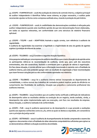 Prof. Marcus Felipe e Arthur Leone
Aula 00
86 de 91| www.direcaoconcursos.com.br
Auditoria p/ TCDF
45. (CESPE – FUNPRESP/JUD – 2016) Na avaliação do sistema de controle interno, o objetivo principal
do auditor independente é identificar falhas nesse sistema; se julgar necessário, o auditor pode
recomendar ajustes na forma como a empresa auditada atua, visando à proteção do patrimônio.
46. (CESPE – FUNPRESP/JUD – 2016) A credibilidade das demonstrações contábeis é reforçada pelo
auditor independente quando este manifesta opinião de que tais demonstrações foram elaboradas,
em todos os aspectos relevantes, em conformidade com uma estrutura de relatório financeiro
aplicável.
47. (CESPE – TCE/PR – 2016 – ADAPTADA) Assinale a opção correta, com referência à auditoria de
regularidade.
A auditoria de regularidade visa examinar a legalidade e a legitimidade de atos de gestão de agentes
sujeitos à jurisdição de tribunal de contas
48. (CESPE – TELEBRÁS – 2013) Considere a seguinte situação hipotética.
Uma pesquisa realizadapor uma empresa de auditoria identificou que a maior divergência de opinião entre
os participantes referia-se às recomendações da auditoria, sendo que, para 74% dos executivos
entrevistados, elas são construtivas, factíveis e contribuem para a geração de valores à organização.
Em face dessa situação, é correto afirmar que a informação mencionada é coerente com a finalidade da
auditoria interna, pois esta pretende agregar valor ao resultado da organização e fazer recomendações
que visam fornecer soluções para as não conformidades apontadas nos relatórios.
49. (CESPE – TELEBRÁS – 2013) Se a auditoria interna estiver incorporada ao departamento de
contabilidade, a rotina normal dos trabalhos de contadoria poderá implicar perda da eficiência no
cumprimento das finalidades de auditoria, situação que prejudica a autonomia profissional dos
auditores internos.
50. (CESPE – TELEBRÁS – 2013) Considere que um auditor tenha verificado a definição de indicadores
de desempenho sobre os resultados obtidos na condução de um negócio, tendo avaliado, ainda, o
desempenho das ações implementadas após sua execução, com foco nos resultados da empresa.
Nessa situação, a auditoria realizada é de conformidade.
51. (CESPE – FUB – 2013) A auditoria operacional ou de desempenho é a que procede a avaliações
quanto aos aspectos conhecidos como os 4 Es, entre os quais se destaca a equidade, em consonância
com o princípio da justiça social.
52. (CESPE – DETRAN/ES – 2010) A auditoria de Acompanhamento de Gestão compreende o exame dos
registros e documentos e tem a finalidade de obter elementos comprobatórios suficientes para opinar se
os demonstrativos refletem a situação econômica da entidade.
 