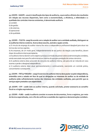 Prof. Marcus Felipe e Arthur Leone
Aula 00
87 de 91| www.direcaoconcursos.com.br
Auditoria p/ TCDF
53. (CESPE – SAD/PE – 2010) A classificação dos tipos de auditoria, a que avalia a eficácia dos resultados
em relação aos recursos disponíveis, bem como a economicidade, a eficiência, a efetividade e a
qualidade dos controles internos existentes, é denominada auditoria
a) contábil.
b) de gestão.
c) de sistemas.
d) operacional.
e) de qualidade.
54. (CESPE – TCE/TO– 2009) De acordo com a relação do auditor com a entidade auditada, distinguem-se
as auditorias interna e externa. Acerca desse assunto, assinale a opção correta.
a) O vínculo de emprego do auditor interno lhe retira a independência profissional desejável para atuar nos
termos das normas vigentes.
b) As empresas, de um modo geral, independentemente de seu porte e da relação custo-benefício, devem
dispor de auditoria interna permanente.
c) A auditoria interna não tem como objetivo precípuo a emissão de parecer sobre as demonstrações contábeis,
sendo executada mais para fins administrativos internos do que para prestação de contas a terceiros.
d) A auditoria externa deve prescindir do concurso da auditoria interna, sob pena de ser induzida em seus
exames e perder a desejável independência.
e) A auditoria externa deve atuar permanentemente e continuamente, exercendo um controle prévio,
concomitante e consequente.
55. (CESPE – TRT/17ª REGIÃO – 2009) O exercício de auditoria interna deve pautar-se pela independência,
entendida como o estado em face do qual as obrigações ou interesses do auditor ou da entidade de
auditoria estão suficientemente isentos dos interesses das entidades auditadas, para permitir que os
serviços sejam prestados com objetividade.
56. (CESPE – STF – 2008) Cabe ao auditor interno, quando solicitado, prestar assessoria ao conselho
fiscal ou a órgãos equivalentes.
57. (CESPE – FUBS – 2008) A auditoria consiste no exame de documentos, livros e registros, por meio
de técnica especializada, com o fim de confirmar a exatidão dos registros e demonstrações contábeis.
 