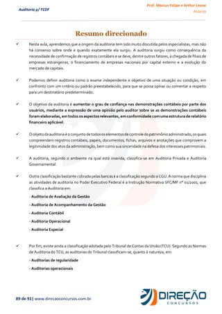 Prof. Marcus Felipe e Arthur Leone
Aula 00
89 de 91| www.direcaoconcursos.com.br
Auditoria p/ TCDF
Resumo direcionado
✓ Nesta aula, aprendemos que a origem da auditoria tem sido muito discutida pelos especialistas, mas não
há consenso sobre onde e quando exatamente ela surgiu. A auditoria surgiu como consequência da
necessidade de confirmação de registros contábeis e se deve, dentre outros fatores, à chegada de filiais de
empresas estrangeiras, o financiamento de empresas nacionais por capital externo e a evolução do
mercado de capitais.
✓ Podemos definir auditoria como o exame independente e objetivo de uma situação ou condição, em
confronto com um critério ou padrão preestabelecido, para que se possa opinar ou comentar a respeito
para um destinatário predeterminado.
✓ O objetivo da auditoria é aumentar o grau de confiança nas demonstrações contábeis por parte dos
usuários, mediante a expressão de uma opinião pelo auditor sobre se as demonstrações contábeis
foram elaboradas, em todos os aspectos relevantes, em conformidade com uma estrutura de relatório
financeiro aplicável.
✓ Oobjeto da auditoriaé o conjunto de todososelementosde controle do patrimônio administrado,osquais
compreendem registros contábeis, papéis, documentos, fichas, arquivos e anotações que comprovem a
legitimidade dos atos da administração, bem como sua sinceridade na defesa dos interesses patrimoniais.
✓ A auditoria, segundo o ambiente na qual está inserida, classifica-se em Auditoria Privada e Auditoria
Governamental.
✓ Outra classificação bastante cobrada pelas bancas é a classificação segundo a CGU. A norma que disciplina
as atividades de auditoria no Poder Executivo Federal é a Instrução Normativa SFC/MF n° 01/2001, que
classifica a Auditoria em:
- Auditoria de Avaliação da Gestão
- Auditoria de Acompanhamento da Gestão
- Auditoria Contábil
- Auditoria Operacional
- Auditoria Especial
✓ Por fim, existe ainda a classificação adotada pelo Tribunal de Contas da União (TCU). Segundo as Normas
de Auditoria do TCU, as auditorias do Tribunal classificam-se, quanto à natureza, em:
- Auditorias de regularidade
- Auditorias operacionais
 