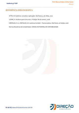 Prof. Marcus Felipe e Arthur Leone
Aula 00
91 de 91| www.direcaoconcursos.com.br
Auditoria p/ TCDF
REFERÊNCIA BIBLIOGRÁFICA
ATTIE, W. Auditoria: conceitos e aplicações. São Paulo, 5. ed: Atlas, 2010.
LEONE, A. Auditoria para concursos. 2ª Edição. Rio de Janeiro, 2018.
CREPALDI, S. A., CREPALDI, G.S. Auditoria Contábil – Teoria e prática. São Paulo, 10ª edição, 2016.
Normas Brasileiras de Contabilidade. CONSELHO FEDERAL DE CONTABILIDADE
 