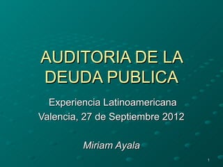 AUDITORIA DE LA
DEUDA PUBLICA
  Experiencia Latinoamericana
Valencia, 27 de Septiembre 2012

         Miriam Ayala
                                  1
 