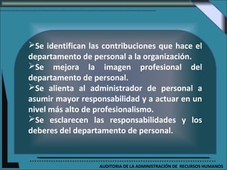 Se identifican las contribuciones que hace el
departamento de personal a la organización.
Se mejora la imagen profesional del
departamento de personal.
Se alienta al administrador de personal a
asumir mayor responsabilidad y a actuar en un
nivel más alto de profesionalismo.
Se esclarecen las responsabilidades y los
deberes del departamento de personal.


                  AUDITORIA DE LA ADMINISTRACIÓN DE RECURSOS HUMANOS
 