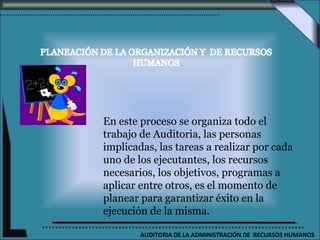 En este proceso se organiza todo el
trabajo de Auditoria, las personas
implicadas, las tareas a realizar por cada
uno de los ejecutantes, los recursos
necesarios, los objetivos, programas a
aplicar entre otros, es el momento de
planear para garantizar éxito en la
ejecución de la misma.

        AUDITORIA DE LA ADMINISTRACIÓN DE RECURSOS HUMANOS
 