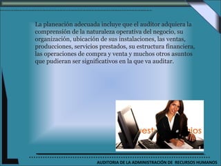 La planeación adecuada incluye que el auditor adquiera la
comprensión de la naturaleza operativa del negocio, su
organización, ubicación de sus instalaciones, las ventas,
producciones, servicios prestados, su estructura financiera,
las operaciones de compra y venta y muchos otros asuntos
que pudieran ser significativos en la que va auditar.




                       AUDITORIA DE LA ADMINISTRACIÓN DE RECURSOS HUMANOS
 