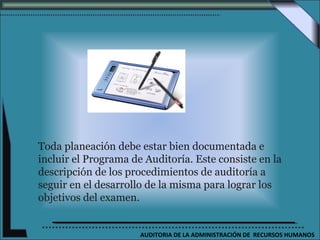Toda planeación debe estar bien documentada e
incluir el Programa de Auditoría. Este consiste en la
descripción de los procedimientos de auditoría a
seguir en el desarrollo de la misma para lograr los
objetivos del examen.


                      AUDITORIA DE LA ADMINISTRACIÓN DE RECURSOS HUMANOS
 