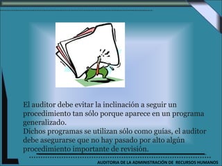 El auditor debe evitar la inclinación a seguir un
procedimiento tan sólo porque aparece en un programa
generalizado.
Dichos programas se utilizan sólo como guías, el auditor
debe asegurarse que no hay pasado por alto algún
procedimiento importante de revisión.
                      AUDITORIA DE LA ADMINISTRACIÓN DE RECURSOS HUMANOS
 