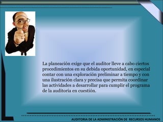 La planeación exige que el auditor lleve a cabo ciertos
procedimientos en su debida oportunidad, en especial
contar con una exploración preliminar a tiempo y con
una ilustración clara y precisa que permita coordinar
las actividades a desarrollar para cumplir el programa
de la auditoría en cuestión.




              AUDITORIA DE LA ADMINISTRACIÓN DE RECURSOS HUMANOS
 