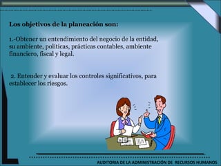 Los objetivos de la planeación son:

1.-Obtener un entendimiento del negocio de la entidad,
su ambiente, políticas, prácticas contables, ambiente
financiero, fiscal y legal.


2. Entender y evaluar los controles significativos, para
establecer los riesgos.




                                 AUDITORIA DE LA ADMINISTRACIÓN DE RECURSOS HUMANOS
 