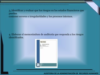 3,.Identificar y evaluar que los riesgos en los estados financieros que
puedan
contener errores o irregularidades y los procesos internos.




4. Elaborar el memorándum de auditoría que responda a los riesgos
identificados.




                                 AUDITORIA DE LA ADMINISTRACIÓN DE RECURSOS HUMANOS
 