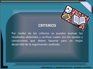 CRITERIOS
Por medio de los criterios se pueden evaluar los
resultados obtenidos y verificar cuales son los ajustes y
correcciones que deben hacerse para un mejor
desarrollo de la organización auditada.




                       AUDITORIA DE LA ADMINISTRACIÓN DE RECURSOS HUMANOS
 