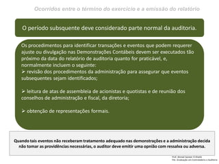 Ocorridos entre o término do exercício e a emissão do relatório
Prof: Ahmed Sameer El Khatib
Pós -Graduação em Controladoria e Auditoria
O período subsquente deve considerado parte normal da auditoria.
Os procedimentos para identificar transações e eventos que podem requerer
ajuste ou divulgação nas Demonstrações Contábeis devem ser executados tão
próximo da data do relatório de auditoria quanto for praticável, e,
normalmente incluem o seguinte:
 revisão dos procedimentos da administração para assegurar que eventos
subsequentes sejam identificados;
 leitura de atas de assembleia de acionistas e quotistas e de reunião dos
conselhos de administração e fiscal, da diretoria;
 obtenção de representações formais.
Quando tais eventos não receberam tratamento adequado nas demonstrações e a administração decida
não tomar as providências necessárias, o auditor deve emitir uma opnião com ressalva ou adversa.
 