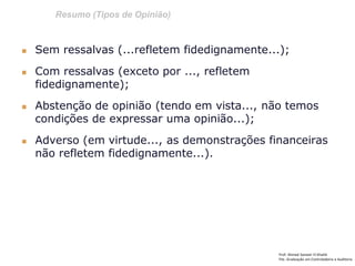 Resumo (Tipos de Opinião)
Prof: Ahmed Sameer El Khatib
Pós -Graduação em Controladoria e Auditoria
 Sem ressalvas (...refletem fidedignamente...);
 Com ressalvas (exceto por ..., refletem
fidedignamente);
 Abstenção de opinião (tendo em vista..., não temos
condições de expressar uma opinião...);
 Adverso (em virtude..., as demonstrações financeiras
não refletem fidedignamente...).
 