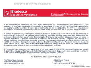 Exemplos de Opinião de Auditoria
Prof: Ahmed Sameer El Khatib
Pós -Graduação em Controladoria e Auditoria
3. As demonstrações financeiras do IRB – Brasil Resseguros S.A., mencionado na nota explicativa 7, que
serviram de base para os cálculos de equivalência patrimonial do exercício de 2009, não foram examinadas
por auditores independentes. O valor do investimento em 31 de dezembro de 2009 e o resultado de
equivalência patrimonial registrado no exercício foram de R$ 445.171 mil e R$ 34.161 mil, respectivamente.
4. Somos de parecer que, exceto pelos efeitos de eventuais ajustes que poderiam vir a ser requeridos se as
demonstrações financeiras da investida mencionada no parágrafo anterior houvessem sido examinadas por
auditores independentes, as referidas demonstrações financeiras apresentam adequadamente, em todos os
aspectos relevantes, a posição patrimonial e financeira da Bradesco Auto/RE Companhia de Seguros e da
Bradesco Auto/RE Companhia de Seguros e empresas controladas (consolidado) em 31 de dezembro de 2009
e 2008 e o resultado das operações, as mutações do patrimônio líquido e os fluxos de caixa dos exercícios
findos nessas datas, bem como o resultado consolidado das operações e os fluxos de caixa consolidados
desses exercícios, de acordo com as práticas contábeis adotadas no Brasil.
5. Consoante mencionado na nota explicativa 1, durante o exercício de 2009 a companhia absorveu parcela
de patrimônio líquido contábil da controlada Atlântica Companhia de Seguros. Os atos societários encontram-
se em fase de aprovação pela Superintendência de Seguros Privados (SUSEP).
Rio de Janeiro, 24 de fevereiro de 2010
PriceWaterhouseCoopers Edison Arisa Pereira
Auditores Independentes Contador
CRC 2SP000160/O-5 “F”RJ CRC 1SP127241/O-0 “S” RF
 