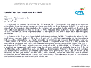 Exemplos de Opinião de Auditoria
Prof: Ahmed Sameer El Khatib
Pós -Graduação em Controladoria e Auditoria
PARECER DOS AUDITORES INDEPENDENTES
Aos
Acionistas e Administradores da
CPFL Energia S.A.
São Paulo - SP
1. Examinamos os balanços patrimoniais da CPFL Energia S.A. (“Companhia”) e os balanços patrimoniais
consolidados dessa Companhia e suas controladas, levantados em 31 de dezembro de 2009 e de 2008, e as
respectivas demonstrações dos resultados, das mutações do patrimônio líquido, dos fluxos de caixa e do
valor adicionado, correspondentes aos exercícios findos naquelas datas, elaborados sob a responsabilidade
de sua Administração. Nossa responsabilidade é a de expressar uma opinião sobre essas demonstrações
financeiras.
2. As demonstrações financeiras da controlada indireta em conjunto BAESA - Energética Barra Grande S.A.
relativas aos exercícios findos em 31 de dezembro de 2009 e 2008 foram examinadas por outros auditores
independentes, cujo relatório - que nos foi fornecido - foi emitido em 22 de janeiro de 2010, sem ressalvas.
A CPFL Energia S.A. avalia sua participação na BAESA - Energética Barra Grande S.A. pelo método de
equivalência patrimonial bem como consolida esse investimento indireto pelo método proporcional. Em 31
de dezembro de 2009 o saldo desse investimento indireto é de R$ 154.318 mil (R$ 138.530 mil em 2008), e
o resultado da equivalência patrimonial desse investimento indireto no resultado do exercício é de R$
15.940 mil de ganho (7.268 mil de ganho em 2008). As demonstrações financeiras dessa investida incluídas
nas demonstrações financeiras consolidadas apresentam ativos proporcionais de R$ 355.596 mil em 31 de
dezembro de 2009 (R$ 373.953 mil em 2008). Nosso relatório, no que se refere aos saldos e valores
relacionados a esse investimento indireto, está fundamentado exclusivamente no parecer dos auditores
independentes da BAESA - Energética Barra Grande S.A.
 