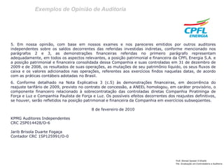 Exemplos de Opinião de Auditoria
Prof: Ahmed Sameer El Khatib
Pós -Graduação em Controladoria e Auditoria
5. Em nossa opinião, com base em nossos exames e nos pareceres emitidos por outros auditores
independentes sobre os saldos decorrentes das referidas investidas indiretas, conforme mencionado nos
parágrafos 2 e 3, as demonstrações financeiras referidas no primeiro parágrafo representam
adequadamente, em todos os aspectos relevantes, a posição patrimonial e financeira da CPFL Energia S.A. e
a posição patrimonial e financeira consolidada dessa Companhia e suas controladas em 31 de dezembro de
2009 e de 2008, os resultados de suas operações, as mutações de seu patrimônio líquido, os seus fluxos de
caixa e os valores adicionados nas operações, referentes aos exercícios findos naquelas datas, de acordo
com as práticas contábeis adotadas no Brasil.
6. Conforme detalhado na Nota Explicativa 3 (c.5) às demonstrações financeiras, em decorrência do
reajuste tarifário de 2009, previsto no contrato de concessão, a ANEEL homologou, em caráter provisório, o
componente financeiro relacionado à sobrecontratação das controladas diretas Companhia Piratininga de
Força e Luz e Companhia Paulista de Força e Luz. Os possíveis efeitos decorrentes dos reajustes definitivos,
se houver, serão refletidos na posição patrimonial e financeira da Companhia em exercícios subseqüentes.
8 de fevereiro de 2010
KPMG Auditores Independentes
CRC 2SP014428/O-6
Jarib Brisola Duarte Fogaça
Contador CRC 1SP125991/O-0
 