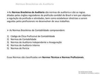Normas Brasileiras de Auditoria
Prof: Ahmed Sameer El Khatib
Pós -Graduação em Controladoria e Auditoria
As Normas Brasileiras de Auditoria são normas de auditoria e são as regras
ditadas pelos órgãos reguladores da profissão contábil do Brasil e tem por objetivo
a regulação da profissão e atividades, bem como estabelecer diretrizes a serem
seguidas pelos profissionais no desenvolver de seus trabalhos.
 As Normas Brasileiras de Contabilidade compreendem:
1) Código de Ética Profissinal de Contabilidade
2) Normas de Contabilidade
3) Normas de Auditoria Independente e Asseguração
4) Normas de Auditoria Interna
5) Normas de Perícia
Essas Normas são classificadas em Normas Técnicas e Normas Profissionais.
 