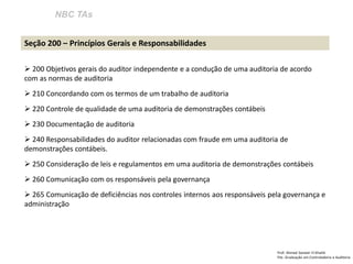 NBC TAs
Prof: Ahmed Sameer El Khatib
Pós -Graduação em Controladoria e Auditoria
Seção 200 – Princípios Gerais e Responsabilidades
 200 Objetivos gerais do auditor independente e a condução de uma auditoria de acordo
com as normas de auditoria
 210 Concordando com os termos de um trabalho de auditoria
 220 Controle de qualidade de uma auditoria de demonstrações contábeis
 230 Documentação de auditoria
 240 Responsabilidades do auditor relacionadas com fraude em uma auditoria de
demonstrações contábeis.
 250 Consideração de leis e regulamentos em uma auditoria de demonstrações contábeis
 260 Comunicação com os responsáveis pela governança
 265 Comunicação de deficiências nos controles internos aos responsáveis pela governança e
administração
 