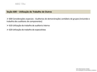 NBC TAs
Prof: Ahmed Sameer El Khatib
Pós -Graduação em Controladoria e Auditoria
Seção 600 – Utilização do Trabalho de Outros
 600 Considerações especiais - Auditorias de demonstrações contábeis de grupos (incluindo o
trabalho dos auditores de componentes)
 610 Utilização do trabalho de auditoria interna
 620 Utilização do trabalho de especialistas
 
