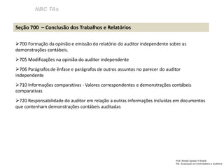 NBC TAs
Prof: Ahmed Sameer El Khatib
Pós -Graduação em Controladoria e Auditoria
Seção 700 – Conclusão dos Trabalhos e Relatórios
700 Formação da opinião e emissão do relatório do auditor independente sobre as
demonstrações contábeis.
705 Modificações na opinião do auditor independente
706 Parágrafos de ênfase e parágrafos de outros assuntos no parecer do auditor
independente
710 Informações comparativas - Valores correspondentes e demonstrações contábeis
comparativas
720 Responsabilidade do auditor em relação a outras informações incluídas em documentos
que contenham demonstrações contábeis auditadas
 