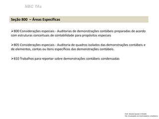 NBC TAs
Prof: Ahmed Sameer El Khatib
Pós -Graduação em Controladoria e Auditoria
Seção 800 – Áreas Específicas
800 Considerações especiais - Auditorias de demonstrações contábeis preparadas de acordo
com estruturas conceituais de contabilidade para propósitos especiais
805 Considerações especiais - Auditoria de quadros isolados das demonstrações contábeis e
de elementos, contas ou itens específicos das demonstrações contábeis.
810 Trabalhos para reportar sobre demonstrações contábeis condensadas
 