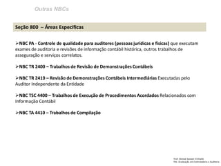 Outras NBCs
Prof: Ahmed Sameer El Khatib
Pós -Graduação em Controladoria e Auditoria
Seção 800 – Áreas Específicas
NBC PA - Controle de qualidade para auditores (pessoas jurídicas e físicas) que executam
exames de auditoria e revisões de informação contábil histórica, outros trabalhos de
asseguração e serviços correlatos.
NBC TR 2400 – Trabalhos de Revisão de Demonstrações Contábeis
NBC TR 2410 – Revisão de Demonstrações Contábeis Intermediárias Executadas pelo
Auditor Independente da Entidade
NBC TSC 4400 – Trabalhos de Execução de Procedimentos Acordados Relacionados com
Informação Contábil
NBC TA 4410 – Trabalhos de Compilação
 