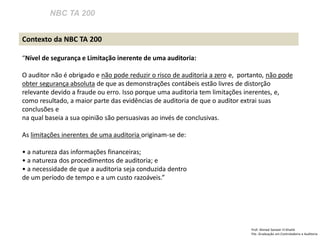 NBC TA 200
Prof: Ahmed Sameer El Khatib
Pós -Graduação em Controladoria e Auditoria
Contexto da NBC TA 200
“Nível de segurança e Limitação inerente de uma auditoria:
O auditor não é obrigado e não pode reduzir o risco de auditoria a zero e, portanto, não pode
obter segurança absoluta de que as demonstrações contábeis estão livres de distorção
relevante devido a fraude ou erro. Isso porque uma auditoria tem limitações inerentes, e,
como resultado, a maior parte das evidências de auditoria de que o auditor extrai suas
conclusões e
na qual baseia a sua opinião são persuasivas ao invés de conclusivas.
As limitações inerentes de uma auditoria originam-se de:
• a natureza das informações financeiras;
• a natureza dos procedimentos de auditoria; e
• a necessidade de que a auditoria seja conduzida dentro
de um período de tempo e a um custo razoáveis.”
 