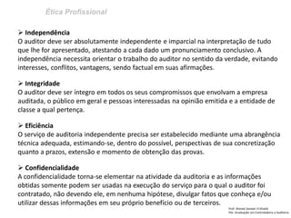 Ética Profissional
Prof: Ahmed Sameer El Khatib
Pós -Graduação em Controladoria e Auditoria
 Independência
O auditor deve ser absolutamente independente e imparcial na interpretação de tudo
que lhe for apresentado, atestando a cada dado um pronunciamento conclusivo. A
independência necessita orientar o trabalho do auditor no sentido da verdade, evitando
interesses, conflitos, vantagens, sendo factual em suas afirmações.
 Integridade
O auditor deve ser íntegro em todos os seus compromissos que envolvam a empresa
auditada, o público em geral e pessoas interessadas na opinião emitida e a entidade de
classe a qual pertença.
 Eficiência
O serviço de auditoria independente precisa ser estabelecido mediante uma abrangência
técnica adequada, estimando-se, dentro do possível, perspectivas de sua concretização
quanto a prazos, extensão e momento de obtenção das provas.
 Confidencialidade
A confidencialidade torna-se elementar na atividade da auditoria e as informações
obtidas somente podem ser usadas na execução do serviço para o qual o auditor foi
contratado, não devendo ele, em nenhuma hipótese, divulgar fatos que conheça e/ou
utilizar dessas informações em seu próprio benefício ou de terceiros.
 