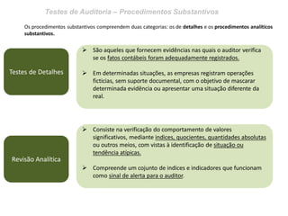 Testes de Auditoria – Procedimentos Substantivos
Os procedimentos substantivos compreendem duas categorias: os de detalhes e os procedimentos analíticos
substantivos.
Testes de Detalhes
 São aqueles que fornecem evidências nas quais o auditor verifica
se os fatos contábeis foram adequadamente registrados.
 Em determinadas situações, as empresas registram operações
ficticias, sem suporte documental, com o objetivo de mascarar
determinada evidência ou apresentar uma situação diferente da
real.
Revisão Analítica
 Consiste na verificação do comportamento de valores
significativos, mediante indices, quocientes, quantidades absolutas
ou outros meios, com vistas à identificação de situação ou
tendência atípicas.
 Compreende um cojunto de indices e indicadores que funcionam
como sinal de alerta para o auditor.
 