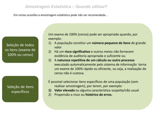 Amostragem Estatística – Quando utilizar?
Em certas ocasiões a amostragem estatística pode não ser recomendada...
Seleção de todos
os itens (exame de
100% ou censo)
Um exame de 100% (censo) pode ser apropriado quando, por
exemplo:
1) A população constitui um número pequeno de itens de grande
valor
2) Há um risco significativo e outros meios não fornecem
evidência de auditoria apropriada e suficiente ou
3) A natureza repetitiva de um cálculo ou outro processo
executado automaticamente pelo sistema de informação torna
um exame de 100% rápido ou eficiente, ou seja, a realização do
censo não é custosa.
É possível selecionar itens específicos de uma população (sem
realizar amostragem), por terem, por exemplo:
1) Valor elevado ou alguma característica suspeita/não usual
2) Propensão a risco ou histórico de erros.
Seleção de itens
específicos
 