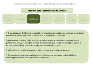 Determinando a Amostra – Estratificação da População
Objetivos da
Auditoria
Tamanho da
Amostra
Risco de
Amostragem
Erro
Tolerado
Erro
Esperado
Aspectos para Determinação da Amostra
 É o processo de dividir uma população em subpopulações, cada qual contendo um grupo de
unidades de amostragem com caracteristicas homogêneas ou similares.
 Permite que o auditor dirija esforços de auditoria para os itens que contenham maior
potencial de erro, por exemplo, os itens de maior valor que compõem o saldo de contas a
receber, para detectar distorções relevantes por avaliação a maior.
 Além disso, a estratificação pode resultar em amostra com tamanho menor.
 Os estratos precisam ser, explicitamente, definidos, de forma que cada unidade de
amostragem somente possa pertencer a um estrato.
População Estratificação
 