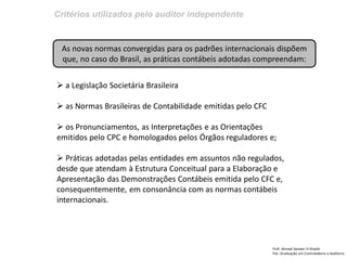 Critérios utilizados pelo auditor independente
Prof: Ahmed Sameer El Khatib
Pós -Graduação em Controladoria e Auditoria
As novas normas convergidas para os padrões internacionais dispõem
que, no caso do Brasil, as práticas contábeis adotadas compreendam:
 a Legislação Societária Brasileira
 as Normas Brasileiras de Contabilidade emitidas pelo CFC
 os Pronunciamentos, as Interpretações e as Orientações
emitidos pelo CPC e homologados pelos Órgãos reguladores e;
 Práticas adotadas pelas entidades em assuntos não regulados,
desde que atendam à Estrutura Conceitual para a Elaboração e
Apresentação das Demonstrações Contábeis emitida pelo CFC e,
consequentemente, em consonância com as normas contábeis
internacionais.
 