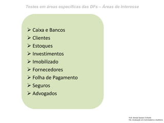 Testes em áreas específicas das DFs – Áreas de Interesse
Prof: Ahmed Sameer El Khatib
Pós -Graduação em Controladoria e Auditoria
 Caixa e Bancos
 Clientes
 Estoques
 Investimentos
 Imobilizado
 Fornecedores
 Folha de Pagamento
 Seguros
 Advogados
 
