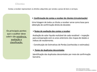 Clientes
Prof: Ahmed Sameer El Khatib
Pós -Graduação em Controladoria e Auditoria
Os principais pontos
que o auditor deve
cobrir são existência,
avaliação e
classificação.
Contas a receber representam os direitos adquiridos por vendas a prazo de bens e serviços.
 Confirmação de contas a receber de clientes (circularização)
Uma listagem de todos os títulos a receber serve como base para
obtenção de confirmação direta do devedor.
Testes de avaliação das contas a receber
Avaliação do valor líquido realizável de cada recebível – inspeção
para comparação com os anos anteriores dos mapas de idades e
indices de recebimento.
- Constituição de Estimativas de Perdas (conhecidas e estimadas)
 Testes de duplicatas descontadas
Identificação das duplicatas descontadas por meio de confirmação
bancária.
 