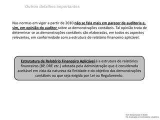 Outros detalhes importantes
Prof: Ahmed Sameer El Khatib
Pós -Graduação em Controladoria e Auditoria
Nas normas em vigor a partir de 2010 não se fala mais em parecer de auditoria e,
sim, em opinião do auditor sobre as demonstrações contábeis. Tal opinião trata de
determinar se as demonstrações contábeis são elaboradas, em todos os aspectos
relevantes, em conformidade com a estrutura de relatório financeiro aplicável.
Estrututura de Relatório Financeiro Aplicável é a estrutura de relatórios
financeiros (BP, DRE etc.) adotada pela Administração que é considerada
aceitável em vista da natureza da Entidade e do objetivo das demonstrações
contábeis ou que seja exigida por Lei ou Regulamento.
 