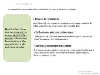 Fornecedores
Prof: Ahmed Sameer El Khatib
Pós -Graduação em Controladoria e Auditoria
O auditor tem como
objetivo assegurar-se
de que as obrigações
passivas relativas aos
Fornecedores, estão
contabilizadas e são
realmente devidas.
As aquisições de bens e serviços são contabilizadas no grupo de fornecedores a pagar.
 Listagem de Fornecedores
Identificar os fornecedores por meio de uma listagem analítica de
todos os passivos da empresa em determinada data.
Verificação dos valores de contas a pagar
Conferências de cálculos e exames documentais para conciliar as
notas/faturas com as contas contábeis.
 Confirmação direta com fornecedores
A circularização dos passivos sempre se revela mais eficiente que a
circularização dos ativos e mostra o meio mais adequado para
detectar passivos ocultos.
 