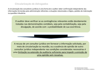 Circularização de Advogados
Prof: Ahmed Sameer El Khatib
Pós -Graduação em Controladoria e Auditoria
O auditor deve verificar se as contingências relevantes estão devidamente
tratadas nas demonstrações contábeis, seja pela contabilização, seja pela
divulgação, de acordo com a probabilidade de sua ocorrência.
A circularização dos consultores jurídicos é uma forma de o auditor obter confirmação independente das
informações fornecidas pela administração referentes a situações relacionadas a litígios, pedidos de indenização
ou questões tributárias.
A recusa de um consultor jurídico em fornecer a informação solicitada, por
meio de circularização ou reunião, ou a ausência de opinião de outro
consultor jurídico independente nas condições consideradas necessárias é
uma limitação na extensão da auditoria suficiente para impedir a emissão de
uma opinião sem ressalvas.
 